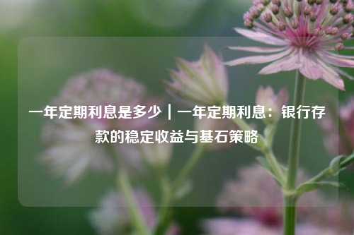 一年定期利息是多少|一年定期利息:银行存款的稳定收益与基石策略