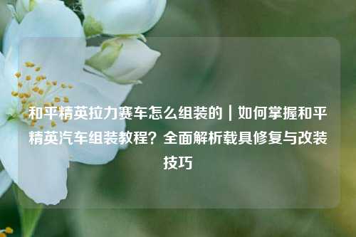 和平精英拉力赛车怎么组装的|如何掌握和平精英汽车组装教程?全面解析载具修复与改装技巧