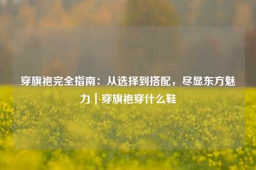 穿旗袍完全指南:从选择到搭配,尽显东方魅力|穿旗袍穿什么鞋