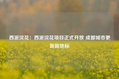 西派浣花:西派浣花项目正式开放 成都城市更新新地标