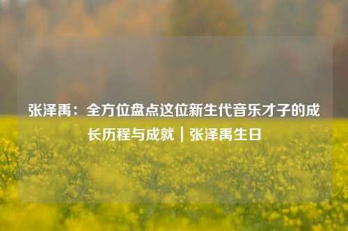 张泽禹:全方位盘点这位新生代音乐才子的成长历程与成就|张泽禹生日