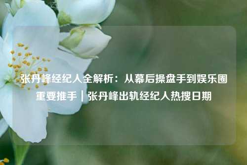 张丹峰经纪人全解析：从幕后操盘手到娱乐圈重要推手｜张丹峰出轨经纪人热搜日期